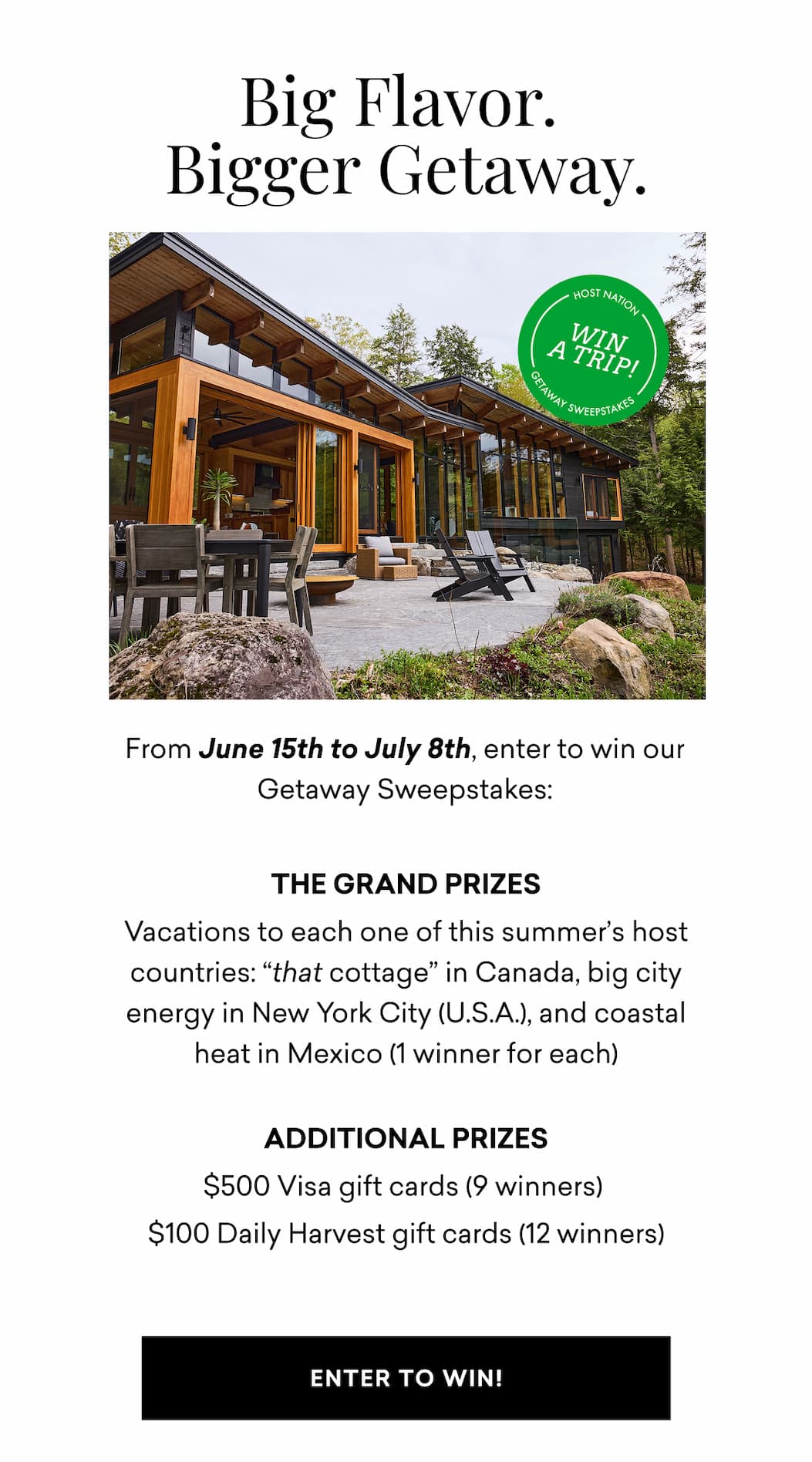 Big Flavor. Bigger Getaway. From June 15th to July 8th, enter to win our Host Nation Getaway Sweepstakes: THE GRAND PRIZES Vacations to each one of this summer’s host countries: “that cottage” in Canada, big city energy in New York City (U.S.A.), and coastal heat in Mexico (1 winner for each)  Additional Prizes $500 Visa gift cards (9 winners)  $100 Daily Harvest gift cards (12 winners) | ENTER TO WIN!