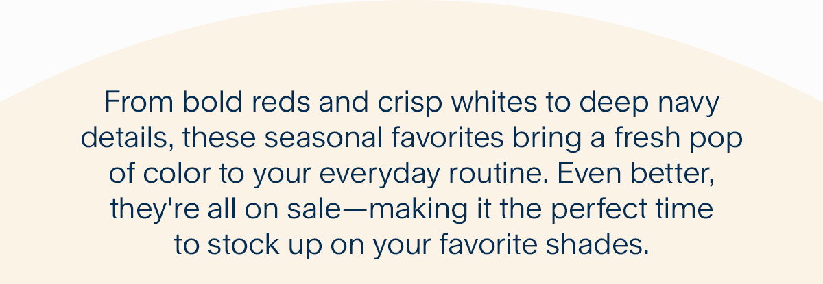 From bold reds and crisp whites to deep navy details, these seasonal favorites bring a fresh pop of color to your everyday routine. Even better, they're all on sale—making it the perfect time to stock up on your favorite shades.