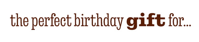 THE PERFECT BIRTHDAY GIFT FOR...