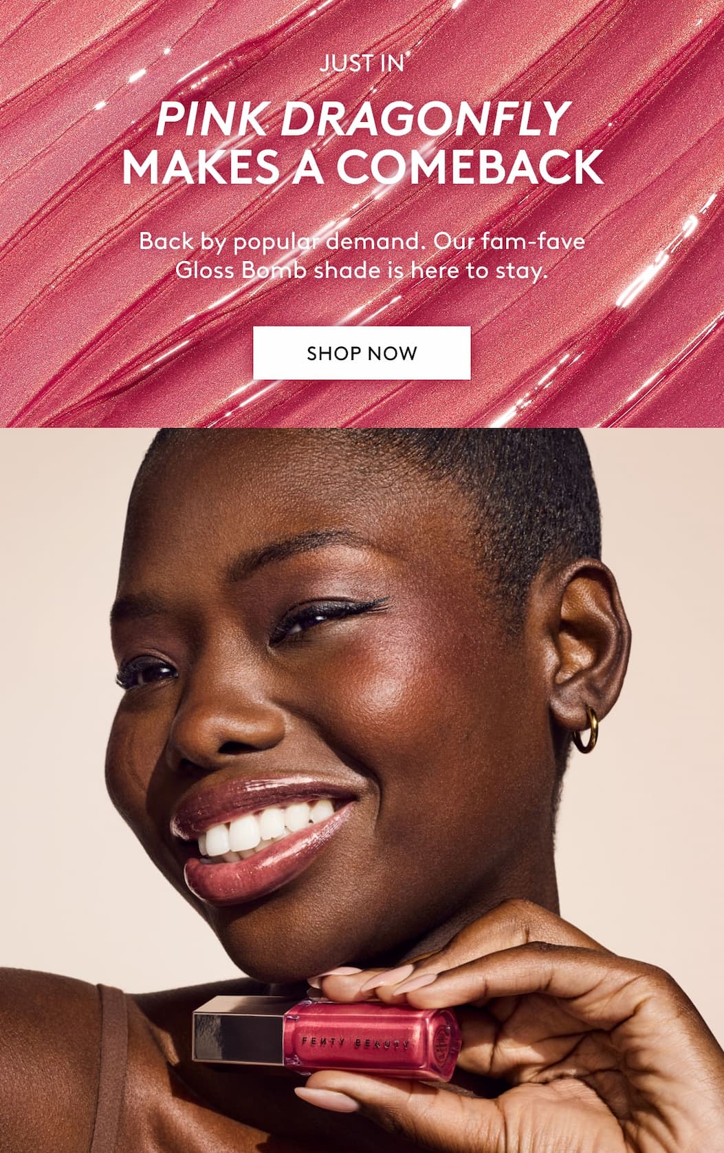 JUST IN PINK DRAGONFLY MAKES A COMEBACK Back by popular demand. our fam-fave Gloss Bomb shade is here to stay. SHOP NOW