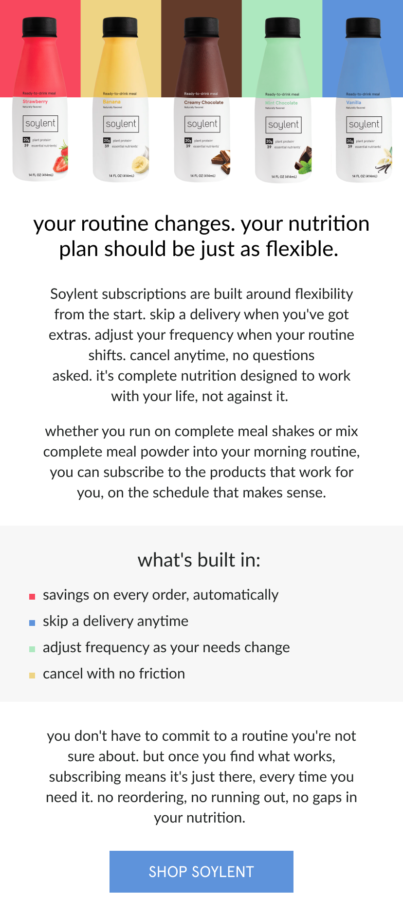  your routine changes. your nutrition plan should be just as flexible.   Soylent subscriptions are built around flexibility from the start. skip a delivery when you've got extras. adjust your frequency when your routine shifts. cancel anytime, no questions asked. it's complete nutrition designed to work with your life, not against it.      whether you run on complete meal shakes or mix complete meal powder into your morning routine, you can subscribe to the products that work for you, on the schedule that makes sense.       what's built in:   savings on every order, automatically   skip a delivery anytime   adjust frequency as your needs change   cancel with no friction      you don't have to commit to a routine you're not sure about. but once you find what works, subscribing means it's just there, every time you need it. no reordering, no running out, no gaps in your nutrition. 