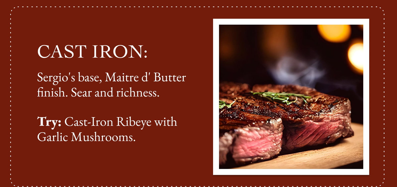 Cast Iron: Sergio's base, Maitre d' Butter finish. Sear and richness. Try: Cast-Iron Ribeye with Garlic Mushrooms. 