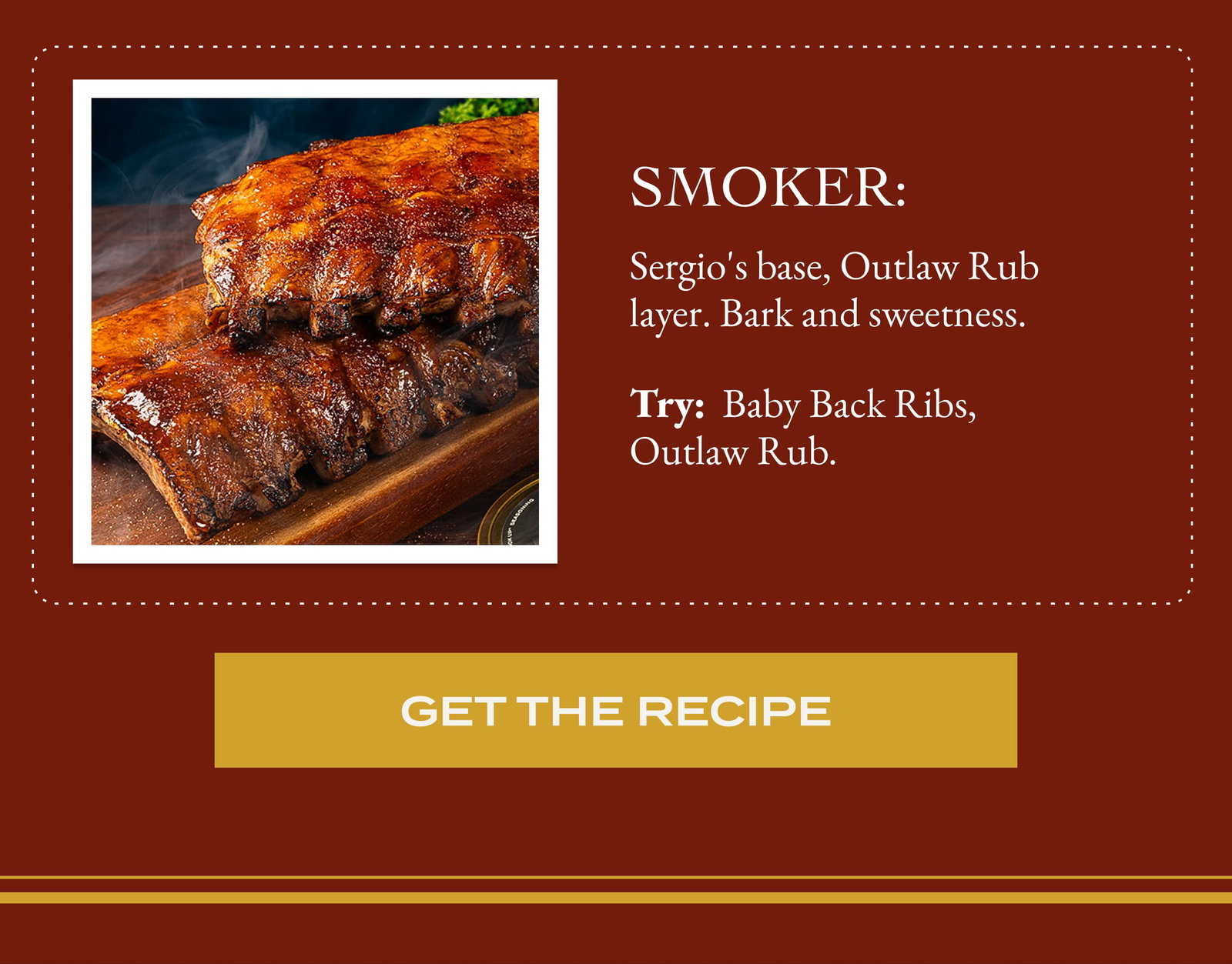 Smoker: Sergio's base, Outlaw Rub layer. Bark and sweetness. Try:  Baby Back Ribs, Outlaw Rub.  Get The Recipe