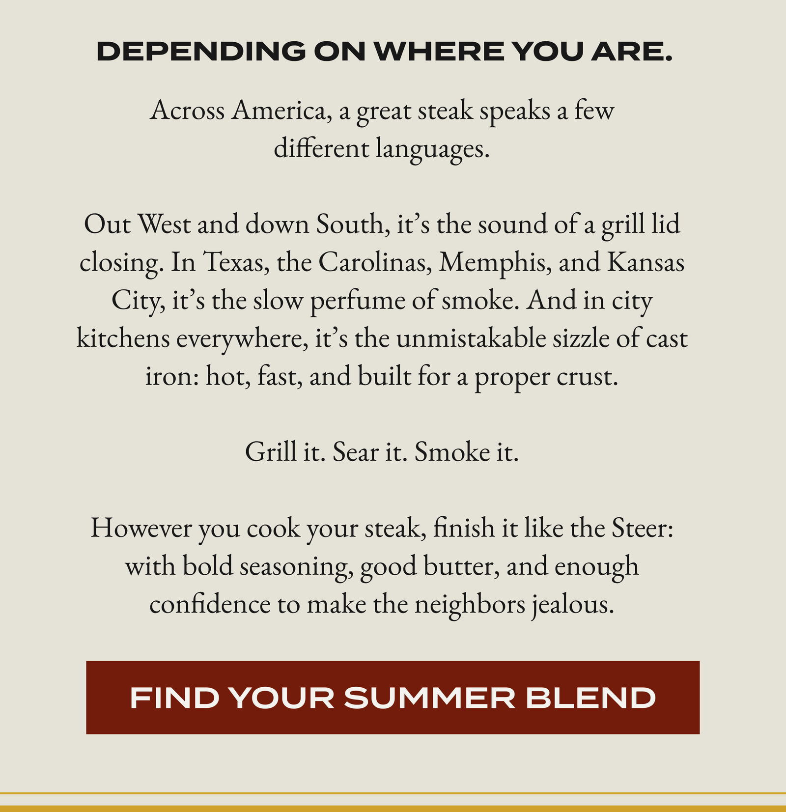 Depending on where you are. Across America, a great steak speaks a few different languages.  Out West and down South, it’s the sound of a grill lid closing. In Texas, the Carolinas, Memphis, and Kansas City, it’s the slow perfume of smoke. And in city kitchens everywhere, it’s the unmistakable sizzle of cast iron: hot, fast, and built for a proper crust.  Grill it. Sear it. Smoke it.  However you cook your steak, finish it like the Steer: with bold seasoning, good butter, and enough confidence to make the neighbors jealous. [FIND YOUR SUMMER BLEND]