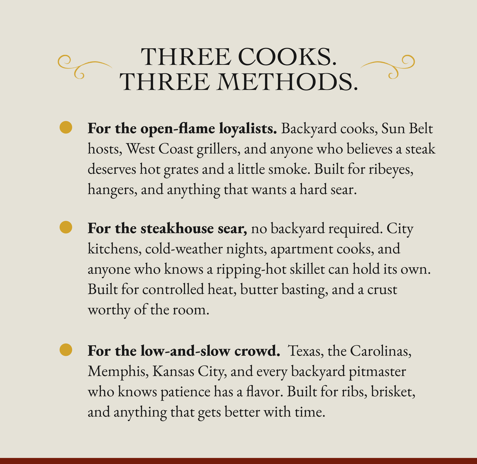 Three Cooks. Three Methods.  For the open-flame loyalists. Backyard cooks, Sun Belt hosts, West Coast grillers, and anyone who believes a steak deserves hot grates and a little smoke. Built for ribeyes, hangers, and anything that wants a hard sear.  For the steakhouse sear, no backyard required. City kitchens, cold-weather nights, apartment cooks, and anyone who knows a ripping-hot skillet can hold its own. Built for controlled heat, butter basting, and a crust worthy of the room. For the low-and-slow crowd.  Texas, the Carolinas, Memphis, Kansas City, and every backyard pitmaster who knows patience has a flavor. Built for ribs, brisket, and anything that gets better with time.