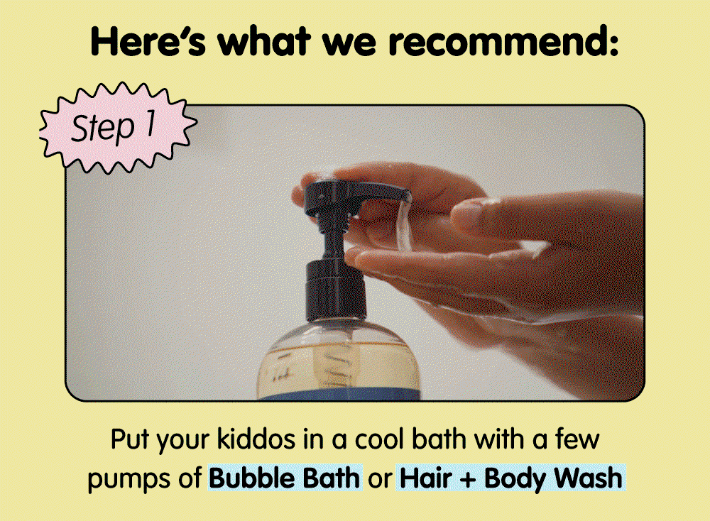 Step 1: Give your little one a cool bath using Bubble Bath or Hair + Body Wash to gently cleanse and refresh sun-exposed skin.