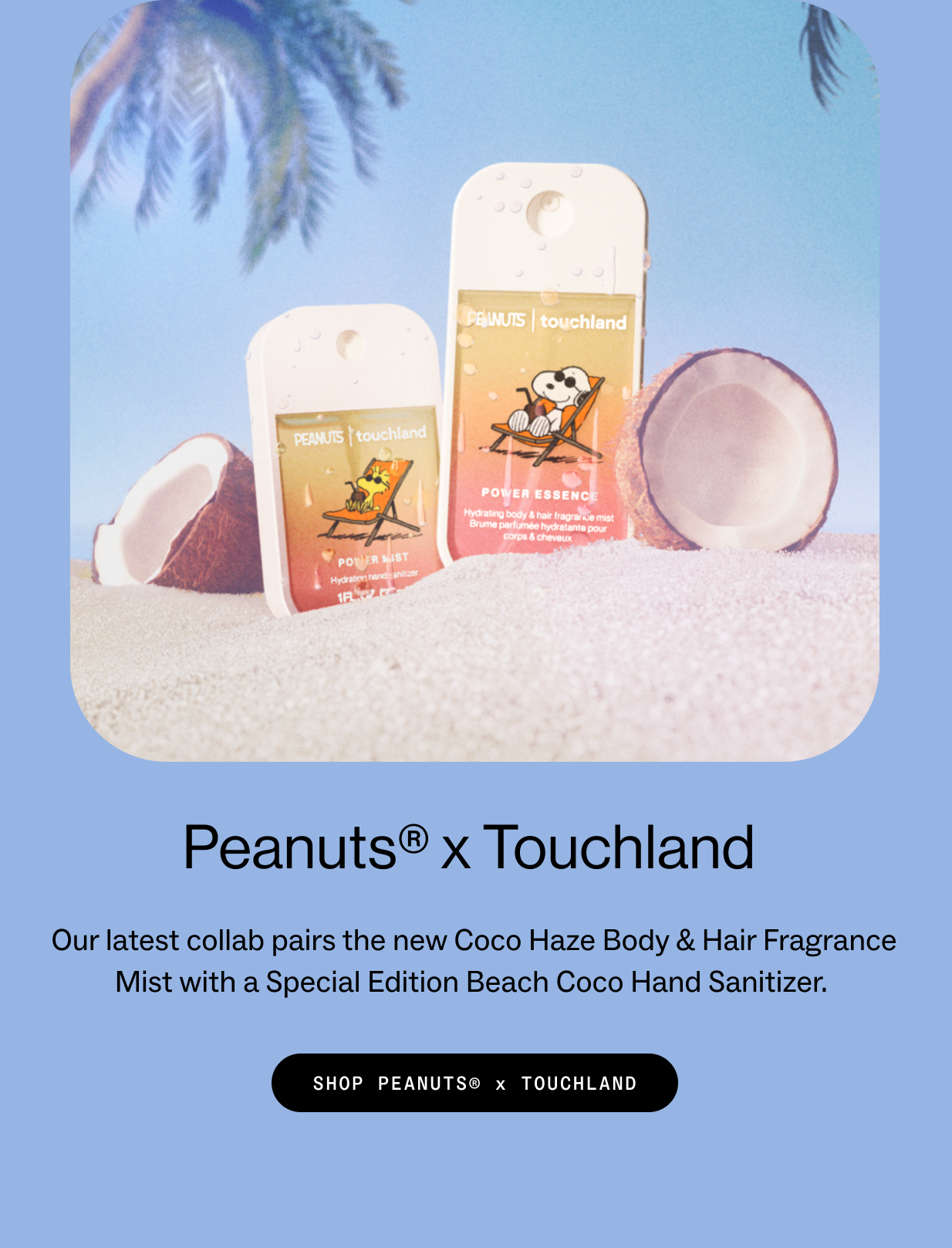 Peanuts® x Touchland  Our latest collab pairs the new Coco Haze Body & Hair Fragrance Mist with a Special Edition Beach Coco Hand Sanitizer.  SHOP PEANUTS® x TOUCHLAND 