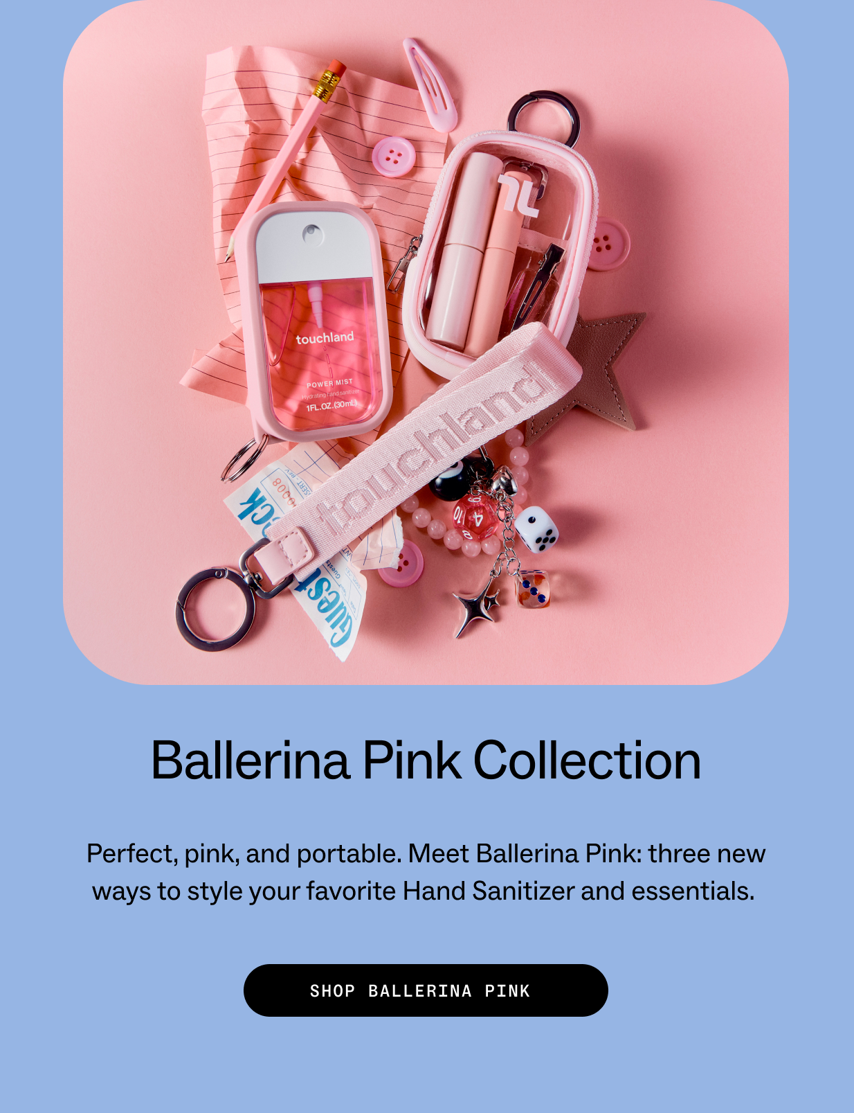 Ballerina Pink Collection Perfect, pink, and portable. Meet Ballerina Pink: three new ways to style your favorite Hand Sanitizer and essentials.  SHOP BALLERINA PINK
