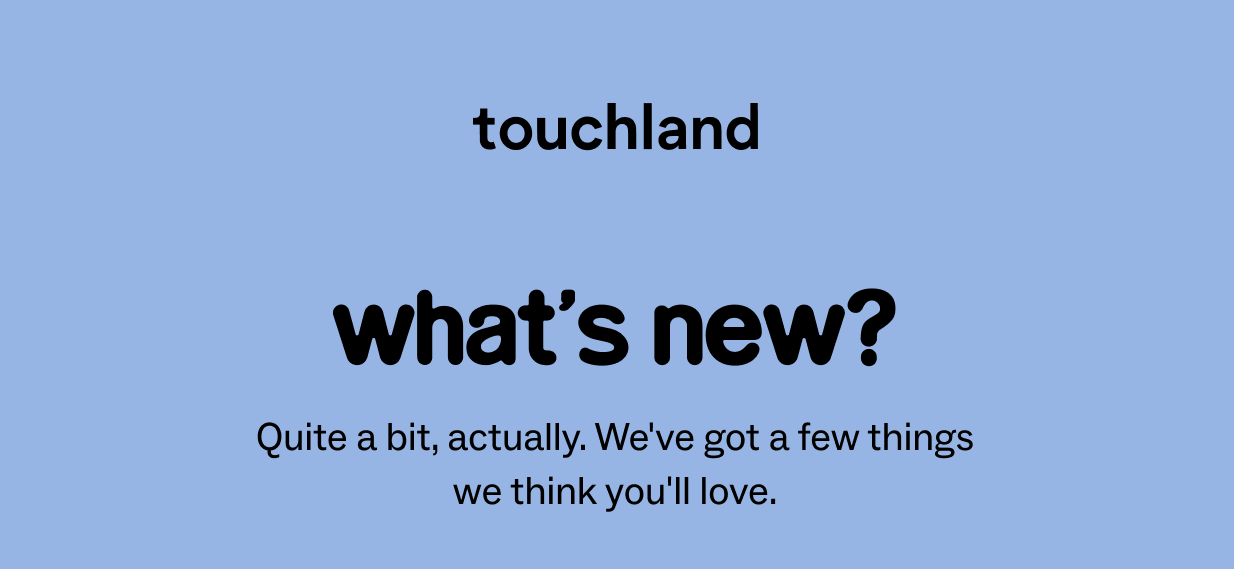 touchland: what’s new? Quite a bit, actually. We've got a few things we think you'll love.