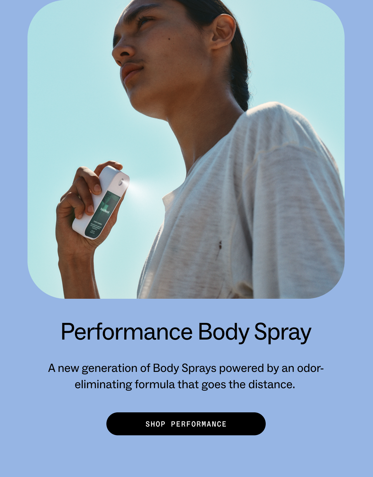Performance Body Spray A new generation of Body Sprays powered by an odor-eliminating formula that goes the distance.  SHOP PERFORMANCE