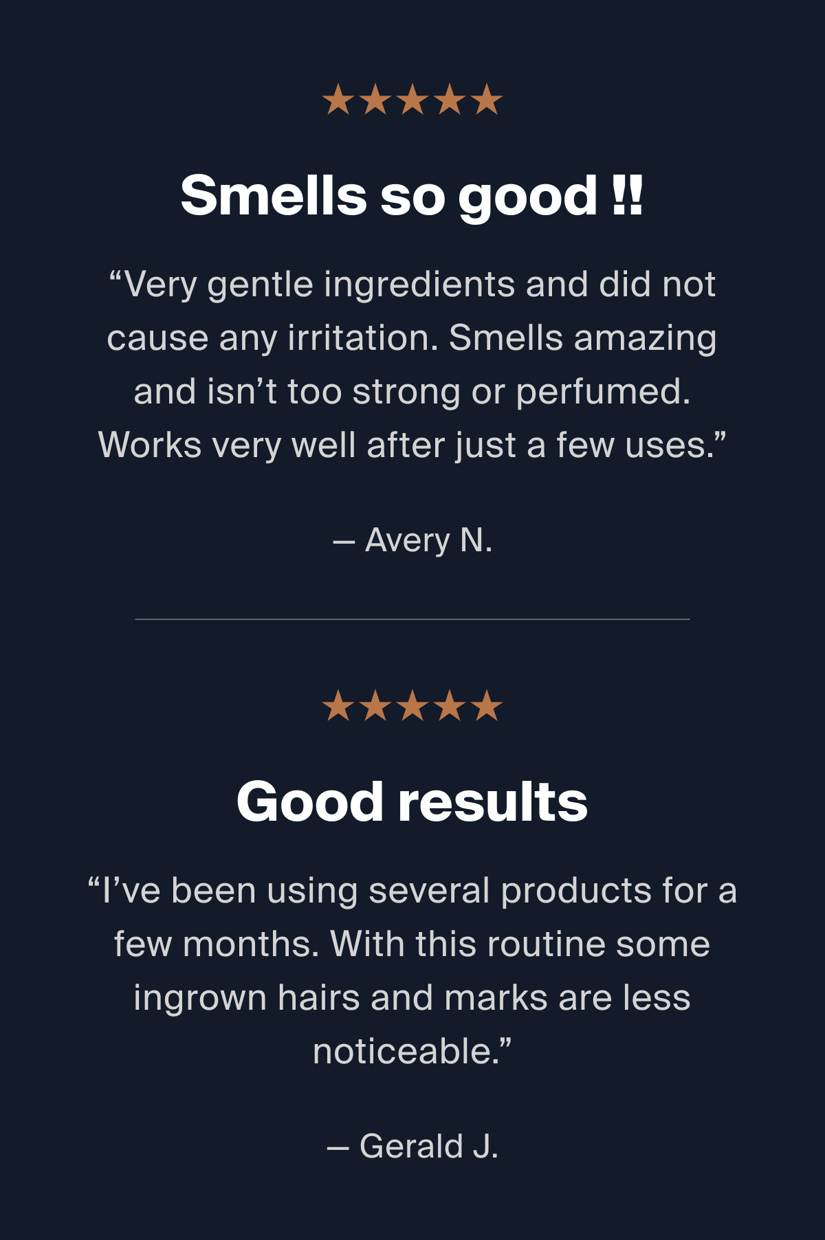 Smells so good!! "Very gentle ingredients and did not cause any irritation. Smells amazing and isn't too strong or perfumed. Works very well after just a few uses." -Avery N. > Good results "I've been using several products for a few months. With this routine some ingrown hairs and marks are less noticeable." -Gerald J, 