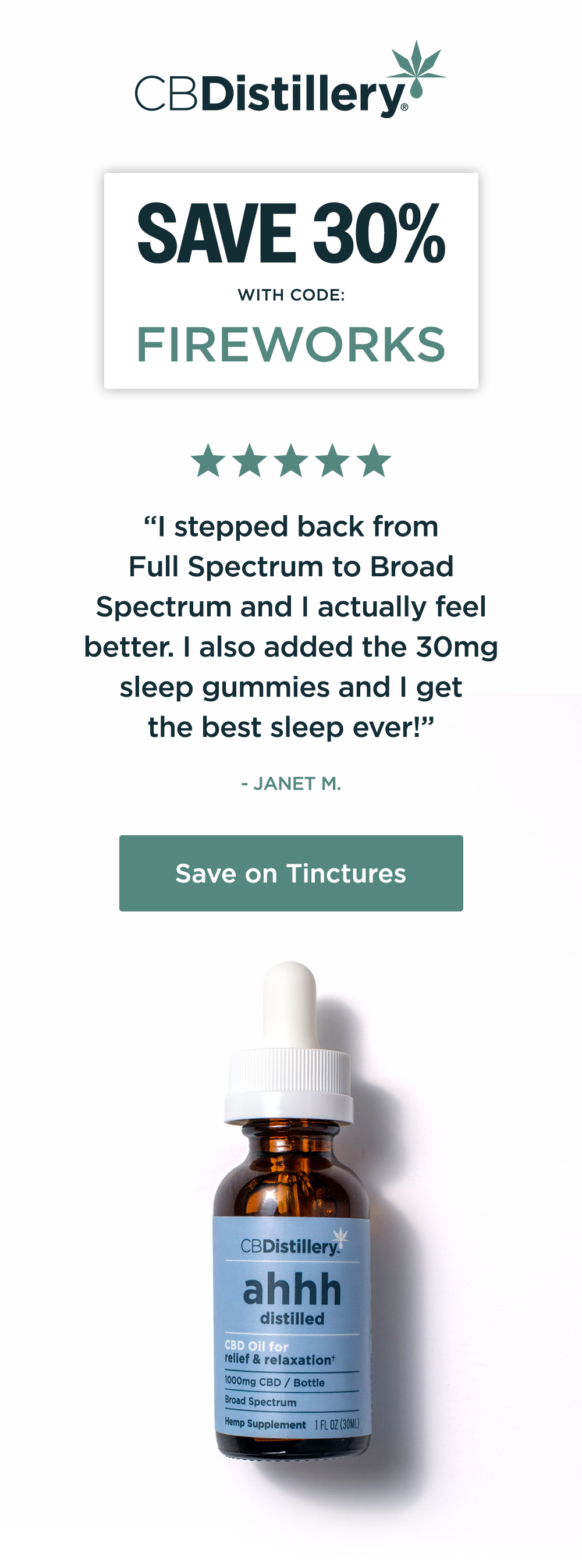 Save 30% with code FIREWORKS [a photo shows the 1000mg CBD Relief & Relaxation Tincture (0% THC*)] “I stepped back from Full Spectrum to Broad Spectrum and I actually feel better. I also added the 30mg sleep gummies and I get the best sleep ever!” - Janet M. Save on Tinctures