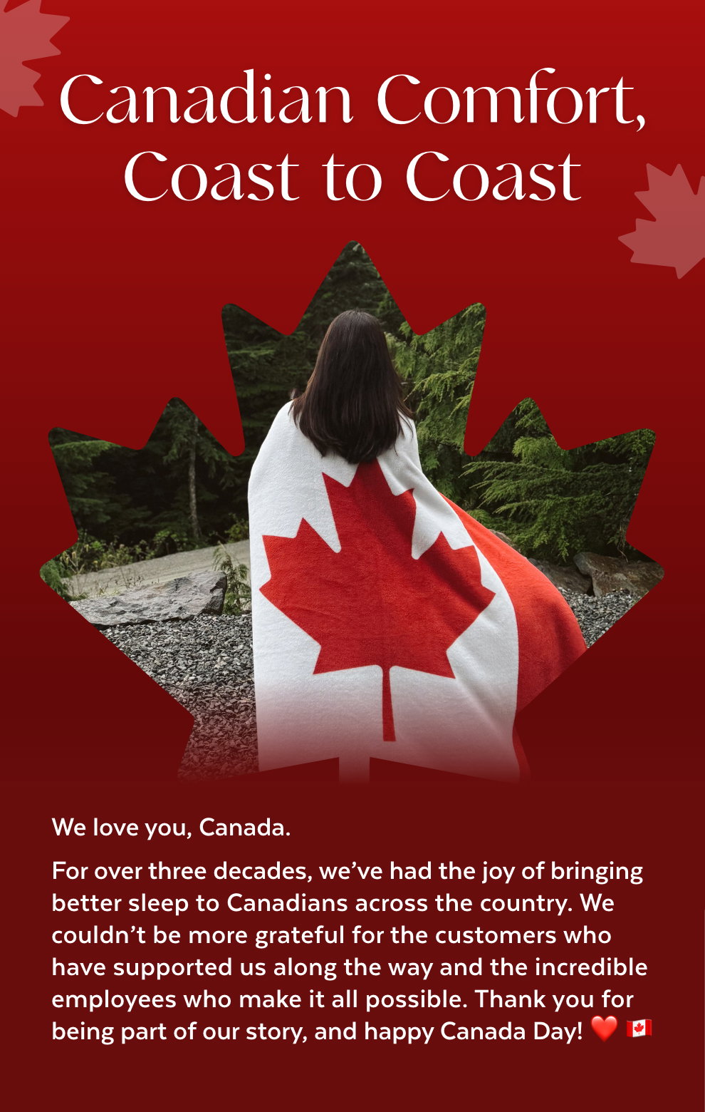 Canadian Comfort, Coast to Coast - We love you, Canada. For over three decades, we've had the joy of bringing better sleep to Canadians across the country. We couldn't be more grateful for the customers who have supported us along the way and the incredible employees who make it all possible. Thank you for being part of our story, and happy Canada Day! ❤️ 🇨🇦
