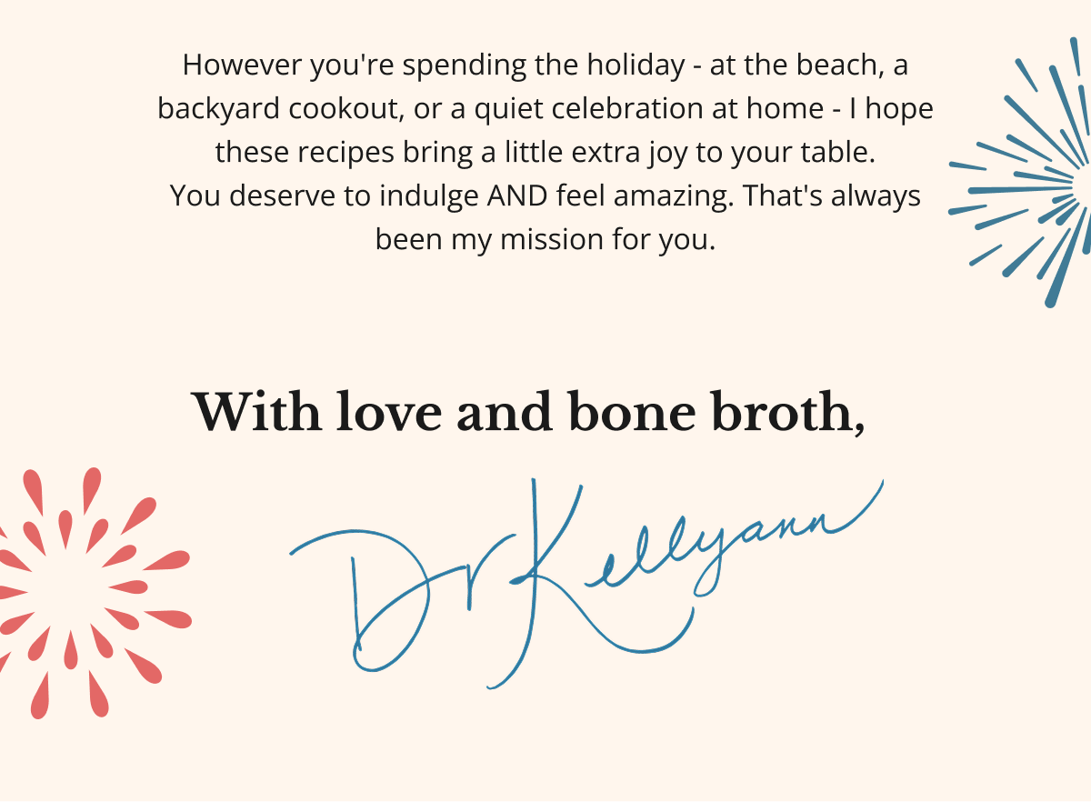 However you're spending the holiday - at the beach, a backyard cookout, or a quiet celebration at home - I hope these recipes bring a little extra joy to your table. You deserve to indulge AND feel amazing. That's always been my mission for you. With love and bone broth, 