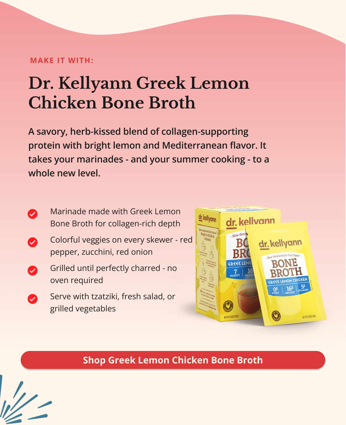 make it with: Dr. Kellyann Greek Lemon Chicken Bone Broth A savory, herb-kissed blend of collagen-supporting protein with bright lemon and Mediterranean flavor. It takes your marinades - and your summer cooking - to a whole new level. Shop Greek Lemon Chicken Bone Broth
