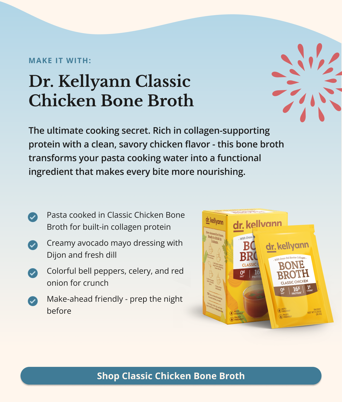make it with: Dr. Kellyann Classic Chicken Bone Broth The ultimate cooking secret. Rich in collagen-supporting protein with a clean, savory chicken flavor - this bone broth transforms your pasta cooking water into a functional ingredient that makes every bite more nourishing. Shop Classic Chicken Bone Broth