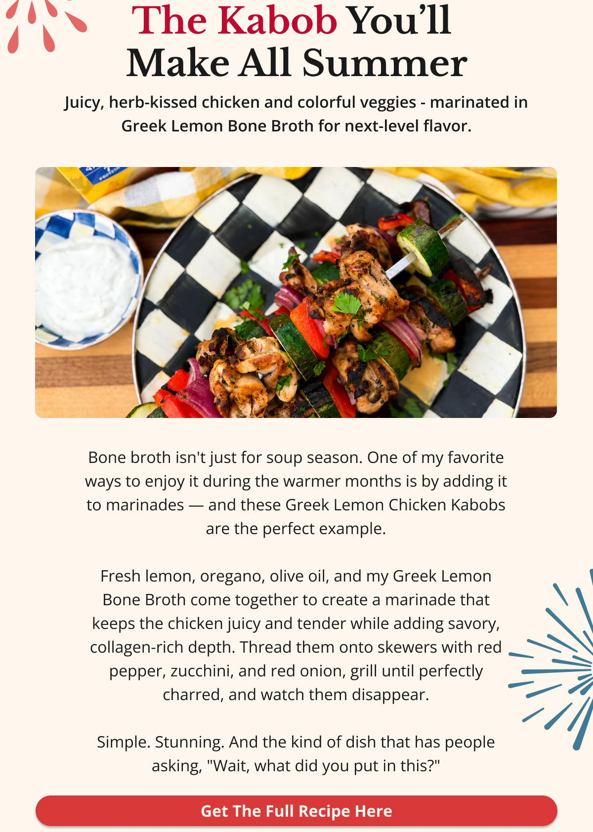 The Kabob You’ll  Make All Summer Juicy, herb-kissed chicken and colorful veggies - marinated in Greek Lemon Bone Broth for next-level flavor. Bone broth isn't just for soup season. One of my favorite ways to enjoy it during the warmer months is by adding it to marinades — and these Greek Lemon Chicken Kabobs are the perfect example.  Fresh lemon, oregano, olive oil, and my Greek Lemon Bone Broth come together to create a marinade that keeps the chicken juicy and tender while adding savory, collagen-rich depth. Thread them onto skewers with red pepper, zucchini, and red onion, grill until perfectly charred, and watch them disappear.  Simple. Stunning. And the kind of dish that has people asking, "Wait, what did you put in this?" Get The Full Recipe Here