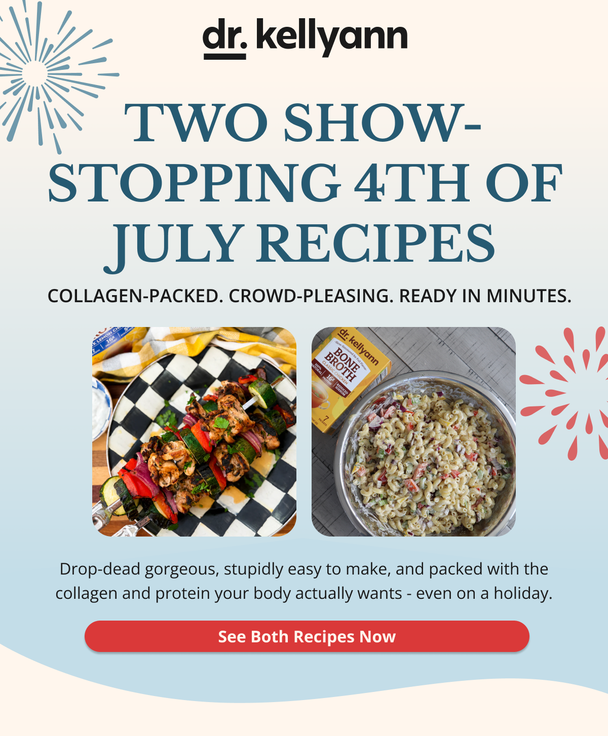 dr. kellyann two show-stopping 4th of july recipes collagen-packed. crowd-pleasing. read in minutes. drop-dead gorgeous, stupidly easy to make, and packed with the collagen and protein your body actually wants-even on a holiday. see both recipes now