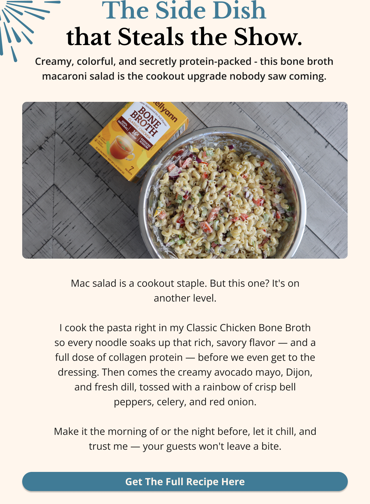 The Side Dish that Steals the Show. Creamy, colorful, and secretly protein-packed - this bone broth macaroni salad is the cookout upgrade nobody saw coming. Mac salad is a cookout staple. But this one? It's on another level.  I cook the pasta right in my Classic Chicken Bone Broth so every noodle soaks up that rich, savory flavor — and a full dose of collagen protein — before we even get to the dressing. Then comes the creamy avocado mayo, Dijon, and fresh dill, tossed with a rainbow of crisp bell peppers, celery, and red onion.  Make it the morning of or the night before, let it chill, and trust me — your guests won't leave a bite. Get The Full Recipe Here