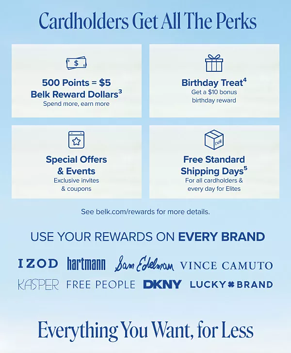 500 points equals 5 Belk Reward Dollars. Spend more, earn more. Birthday treat. Get a $10 Bonus Birthday Reward. Special offers and events. Exclusive invites and coupons. Free standard shipping days for all cardholders and every day for Elites. See belk dot com slash rewards for more details. Use your rewards on every brand. IZOD, Hartmann, Sam Edelman, Vince Camuto, Kasper, Free People, DKNY, Lucky Brand.
Everything you want, for less.