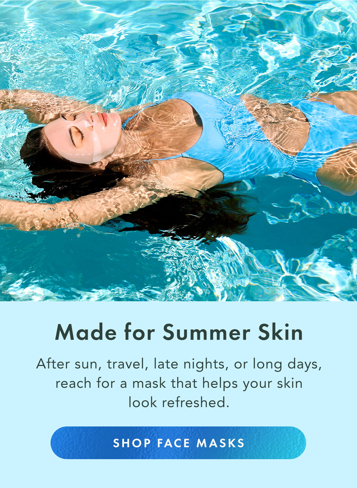 Made for Summer Skin. After sun, travel, late nights, or long days, reach for a mask that helps your skin look refreshed. Shop Face Masks