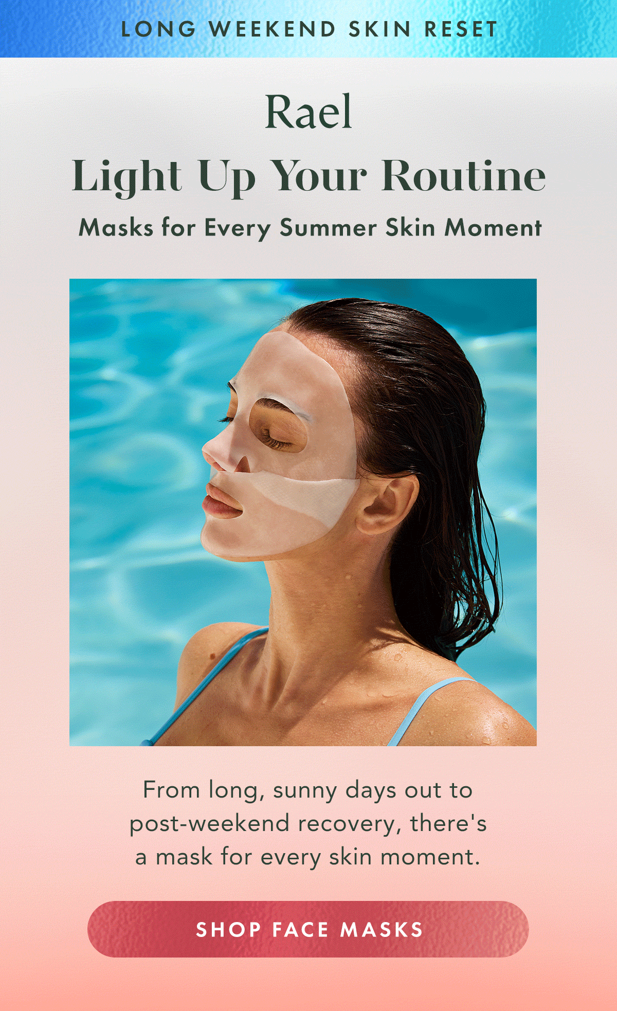 Long Weekend Skin Reset. Light Up Your Routine.  Face masks for every summer skin moment. From long, sunny days out to post-weekend recovery, there's a mask for every skin moment. Shop Face Masks