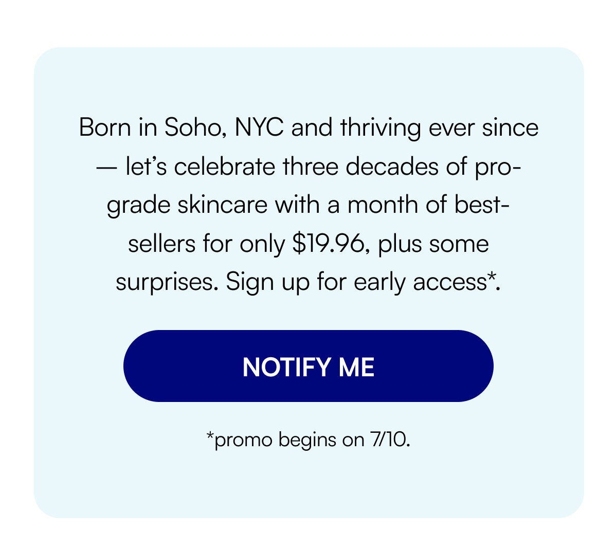 Born in Soho, NYC and thriving ever since – let’s celebrate three decades of pro-grade skincare with a month of best-sellers for only $19.96, plus some surprises. Sign up for early access*. NOTIFY ME *promo begins on 7/10.