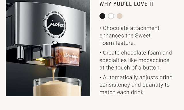 WHY YOU'LL LOVE IT  • Chocolate attachment enhances the Sweet Foam feature. • Create chocolate foam and specialties like mocaccinos at the touch of a button. • Automatically adjusts grind consistency and quantity to match each drink.