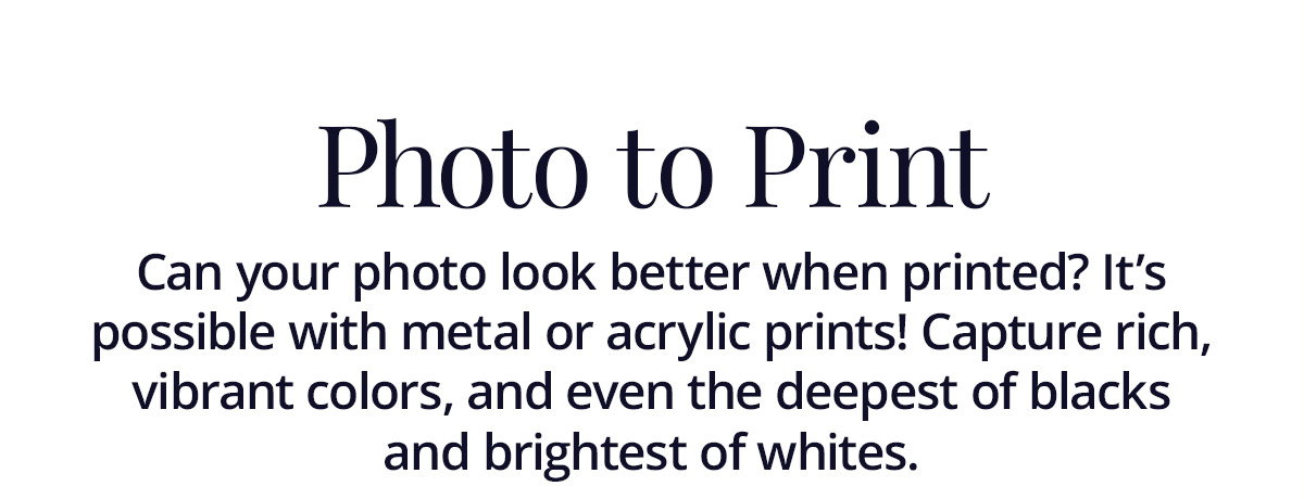 Can your photo look better when printed? It's possible with metal or acrylic prints! Capture rich, vibrant colors, and even the deepest of blacks and brightest of whites.