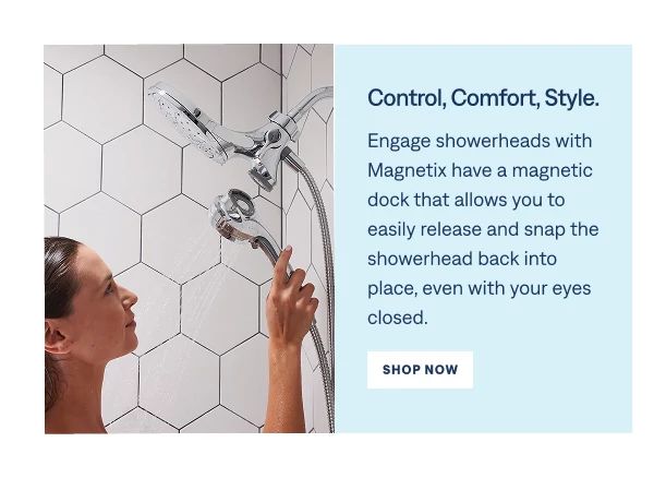 Control, Comfort, Style. Engage showerheads with Magnetix have a magnetic dock that allows for eay release and a secure snap back into place, even with your eyes closed. Shop Now