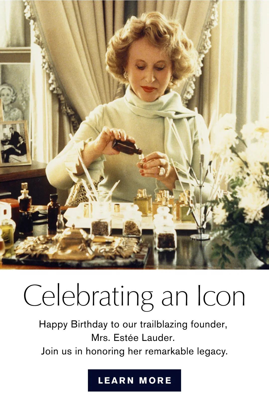 Celebrating an Icon | Happy Birthday to our trialblazing founder, Mrs. Estée Lauder. Join us in honoring her remarkable legacy. | LEARN MORE
