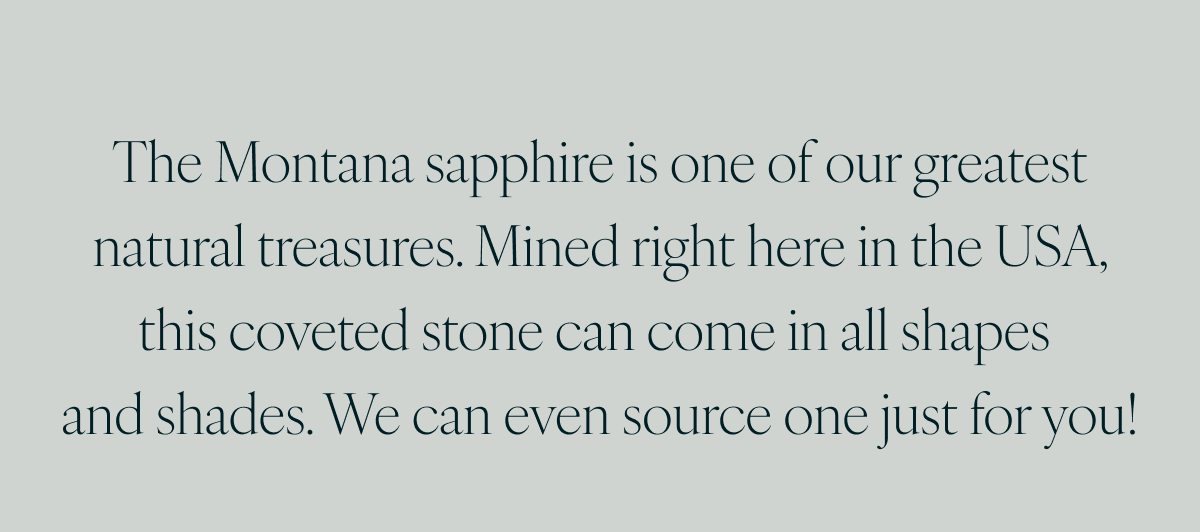 The Montana sapphire is one of our greatest natural treasures. Mined right here in the USA, this coveted stone can come in all shapes and shades. We can even source one just for you!