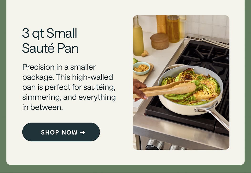 3 qt Small Sauté Pan Precision in a smaller  package. This high-walled  pan is perfect for sautéing, simmering, and everything  in between. Shop Now →