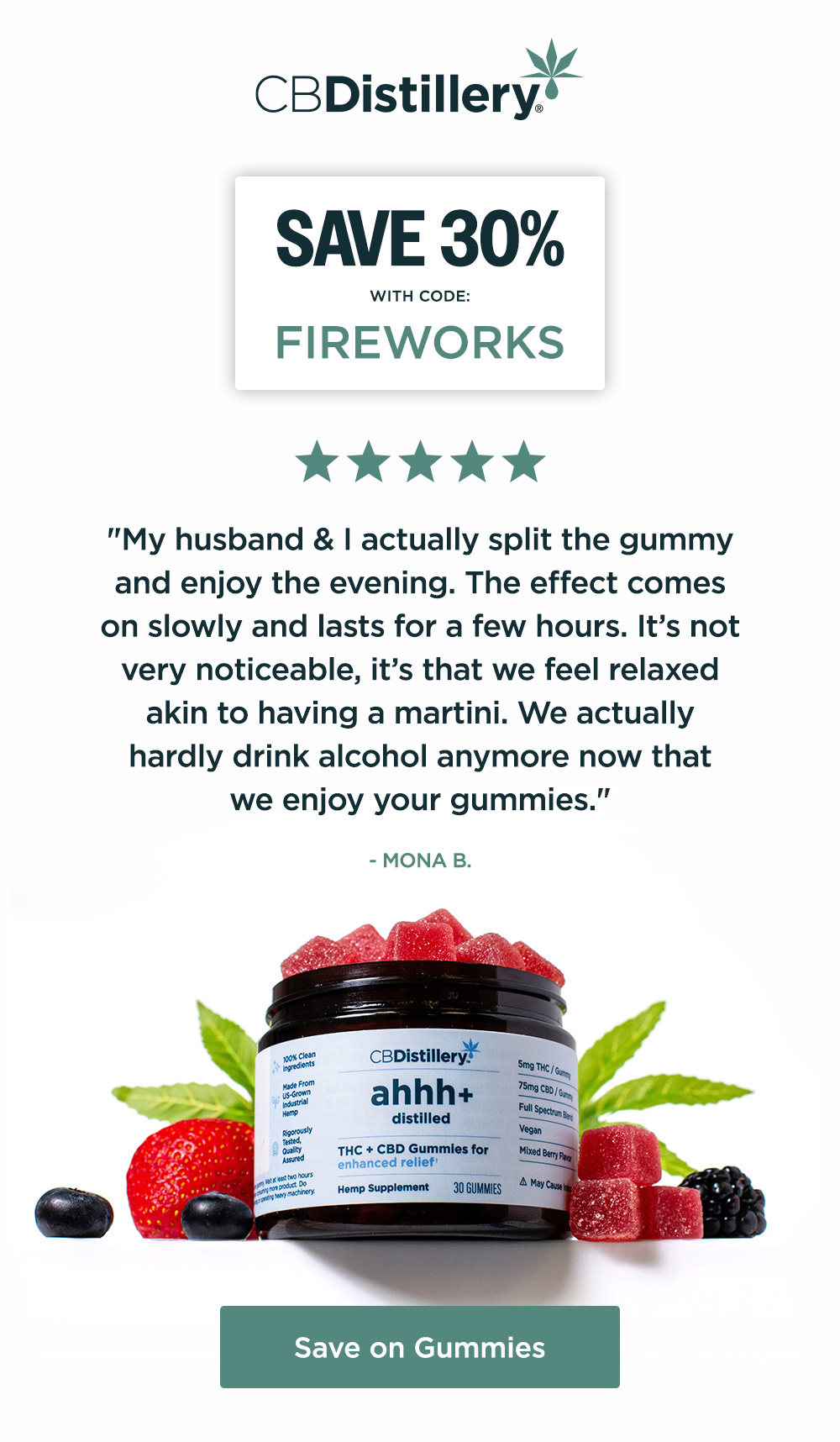 Save 30% with code: FIREWORKS ~ "My husband & I actually split the gummy and enjoy the evening. The effect comes on slowly and lasts for a few hours. It’s not very noticeable, it’s that we feel relaxed akin to having a martini. We actually hardly drink alcohol anymore now that we enjoy your gummies." - Mona B.  Save on Gummies