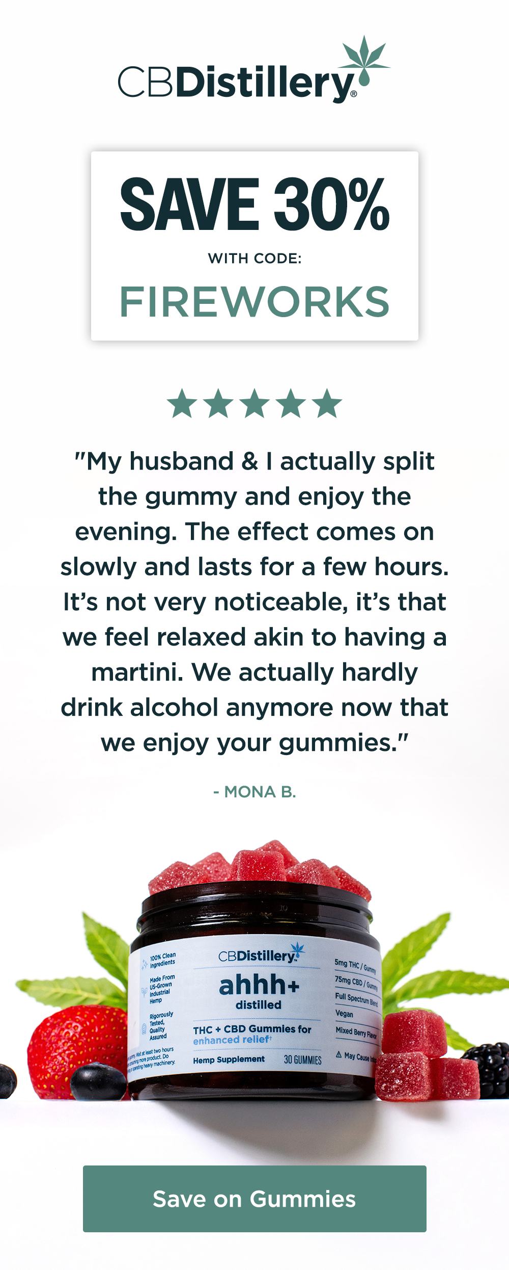 Save 30% with code: FIREWORKS ~ "My husband & I actually split the gummy and enjoy the evening. The effect comes on slowly and lasts for a few hours. It’s not very noticeable, it’s that we feel relaxed akin to having a martini. We actually hardly drink alcohol anymore now that we enjoy your gummies." - Mona B. Save on Gummies