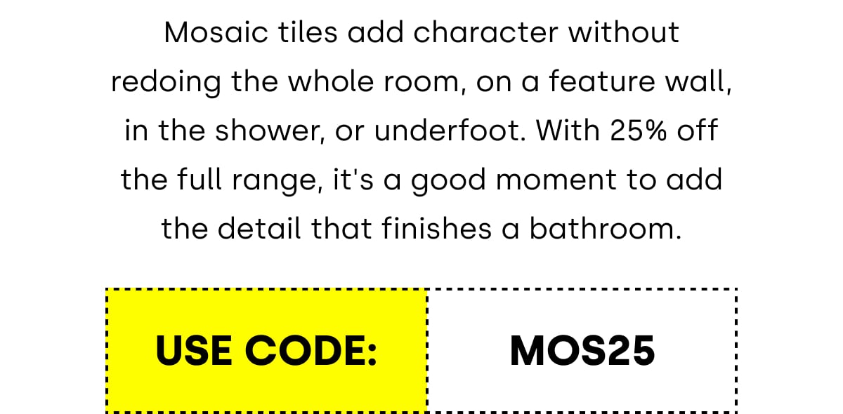 Mosaic tiles add character without redoing the whole room, on a feature wall, in the shower, or underfoot. With 25% off the full range, it's a good moment to add the detail that finishes a bathroom.