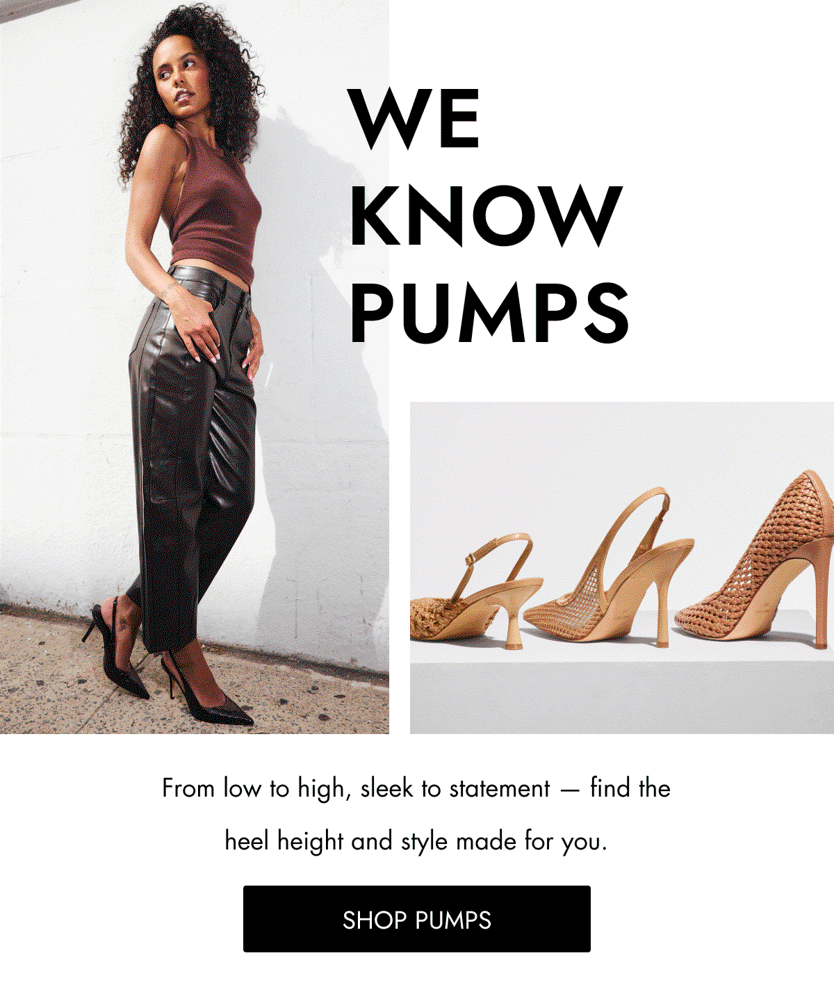 WE KNOW PUMPS From low to high, sleek to statement — find the heel height and style made for you. Shop PUMPS