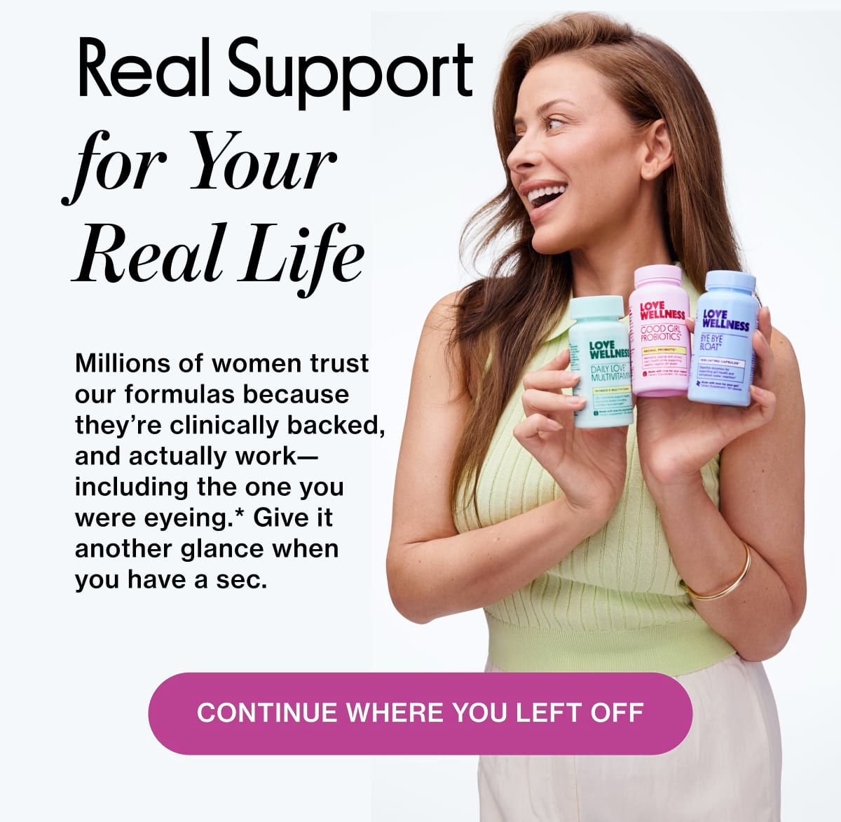 Real Support  for Your Real Life. Millions of women trust our formulas because they’re clinically backed, and actually work—including the one you were eyeing.* Give it another glance when you have a sec. Continue where you left off 