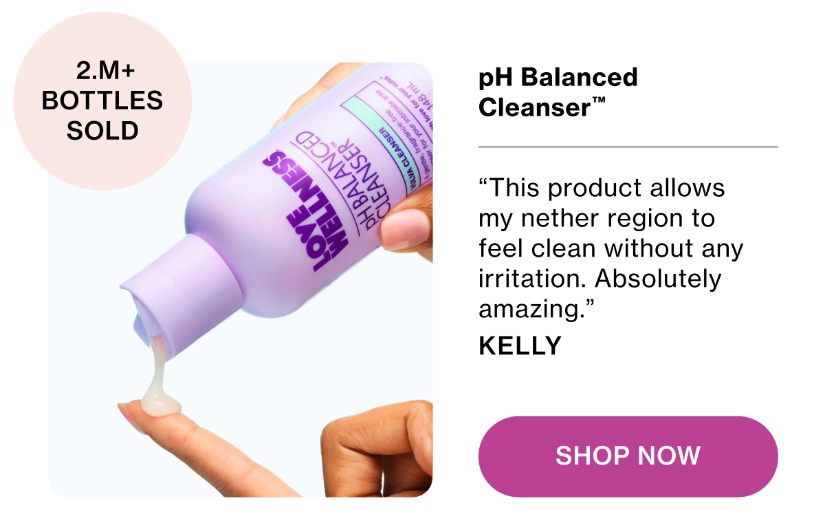 pH Balancing Cleanser™ “This product allows my nether region to feel clean without any irritation. Absolutely amazing.” Kelly Shop Now