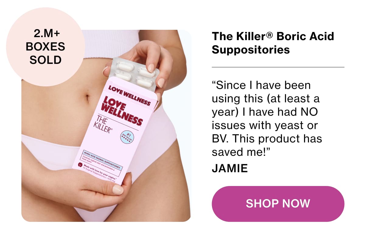 The Killer® Boric Acid Suppositories. “Since I have been using this (at least a year) I have had NO issues with yeast or BV. This product has saved me!” Jamie Shop Now