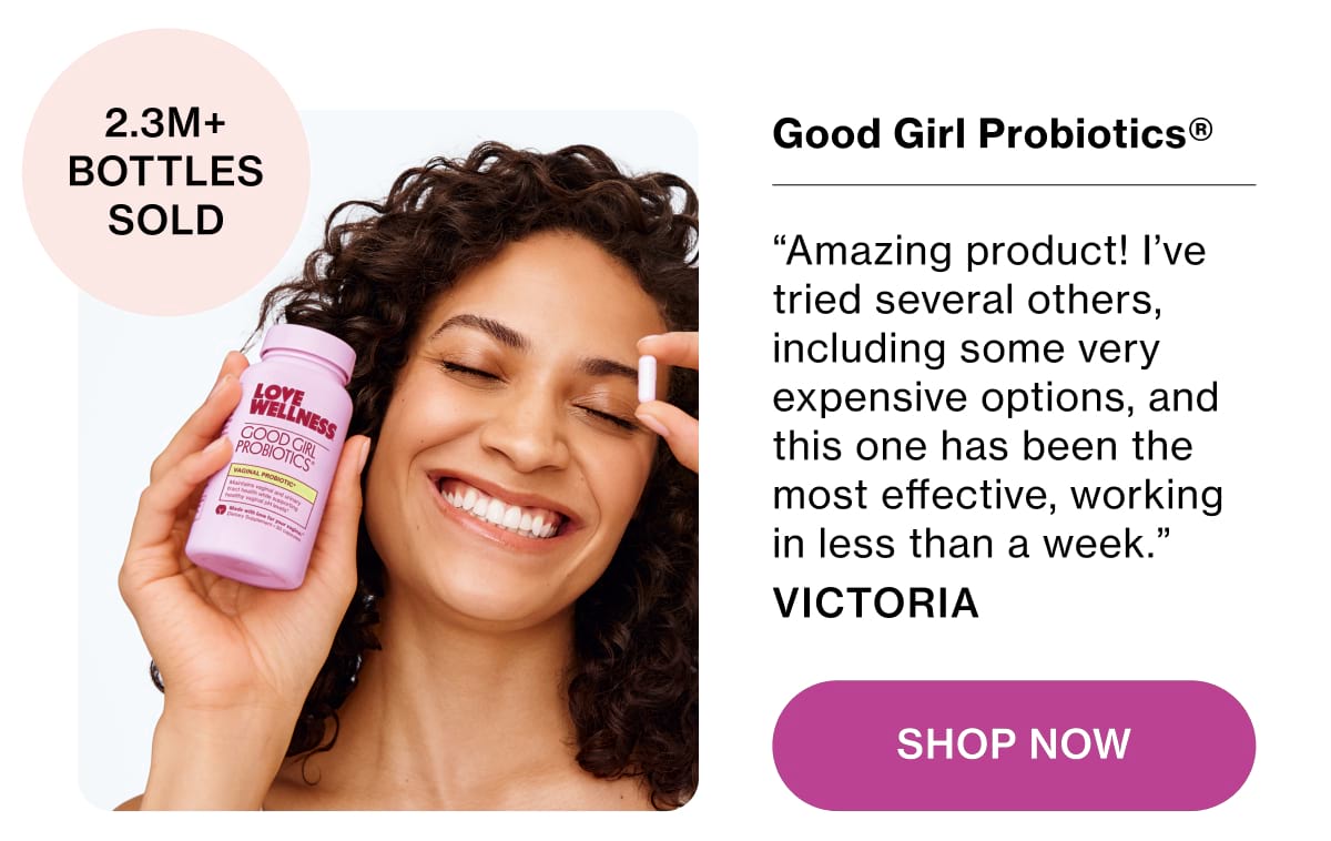 Good Girl Probiotics® “Amazing product! I’ve tried several others, including some very expensive options, and this one has been the most effective, working in less than a week.” VICTORIA Shop Now