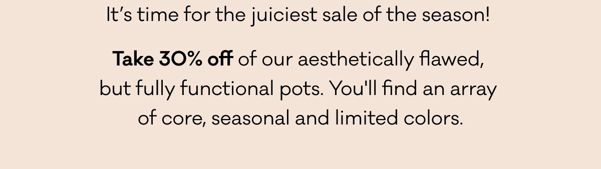 It’s time for the juiciest sale of the season!  Take 30% off of our aesthetically flawed,  but fully functional pots. You'll find an array  of core, seasonal, and limited colors.