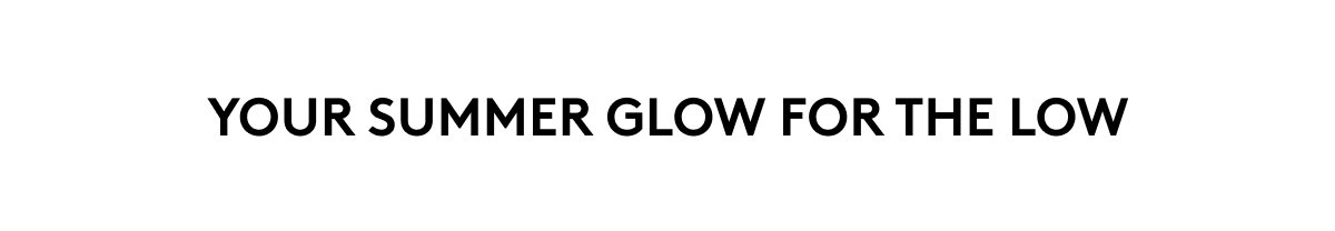YOUR SUMMER GLOW FOR THE LOW