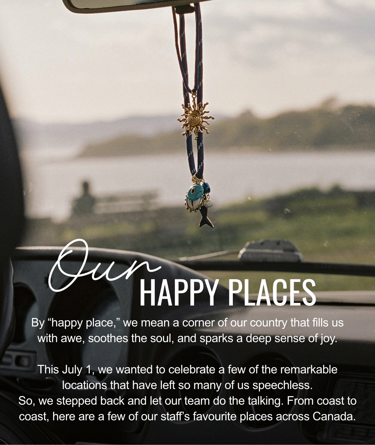 Our happy places By “happy place,” we mean a corner of our country that fills us with awe, soothes the soul, and sparks a deep sense of joy. This July 1, we wanted to celebrate a few of the remarkable locations that have left so many of us speechless. So, we stepped back and let our team do the talking. From coast to coast, here are a few of our staff’s favourite places across Canada.