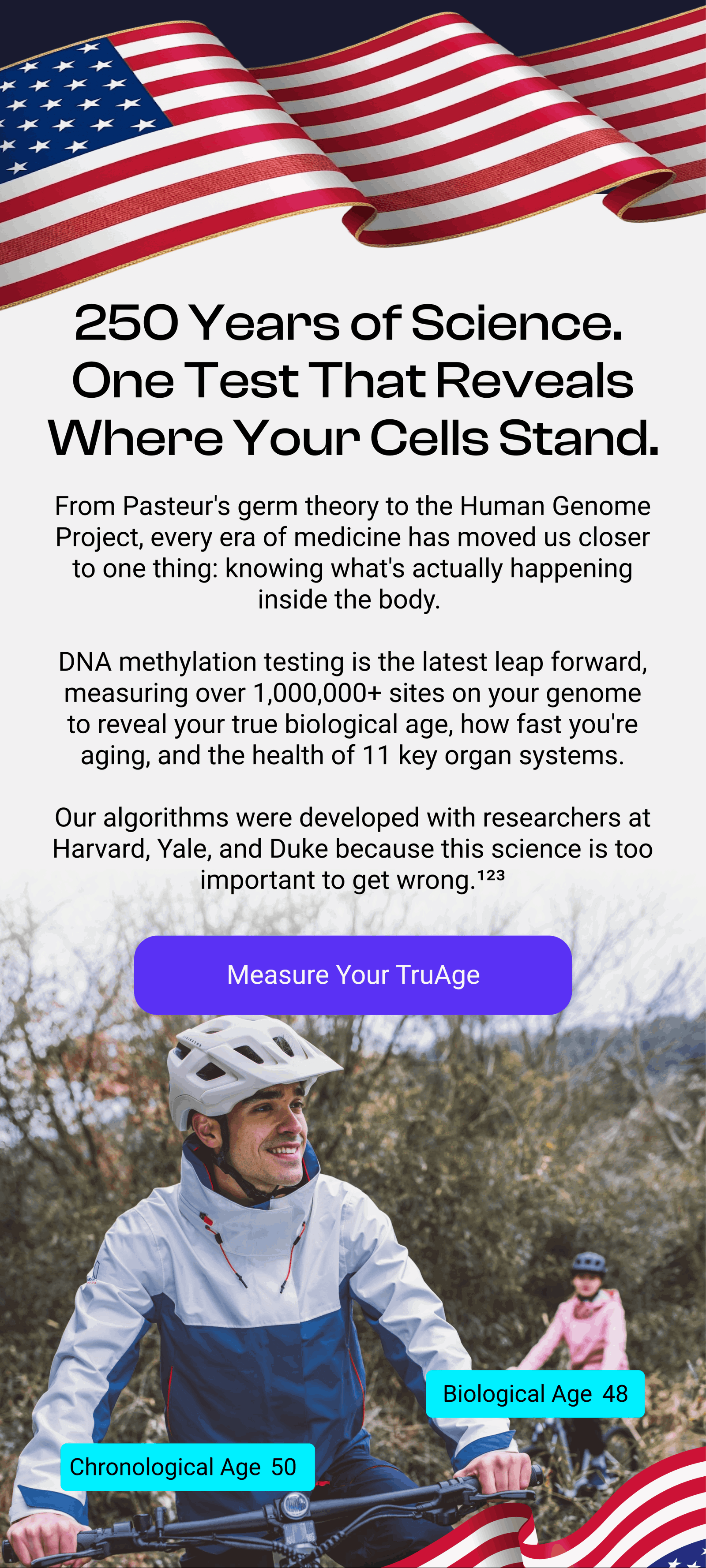 250 Years of Science. One Test That Reveals Where Your Cells Stand. From Pasteur's germ theory to the Human Genome Project, every era of medicine has moved us closer to one thing: knowing what's actually happening inside the body. DNA methylation testing is the latest leap forward, measuring over 850,000 sites on your genome to reveal your true biological age, how fast you're aging, and the health of 11 key organ systems. Our algorithms were developed with researchers at Harvard, Yale, and Duke because this science is too important to get wrong.¹²³ Measure Your TruAge Biological Age 48 Chronological Age 50
