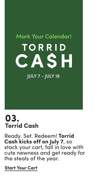 03. | Torrid Cash | Ready. Set. Redeem! Torrid Cash kicks off on July 7, so stack your cart, fall in love with cute newness and get ready for the steals of the year. | Start Your Cart >
