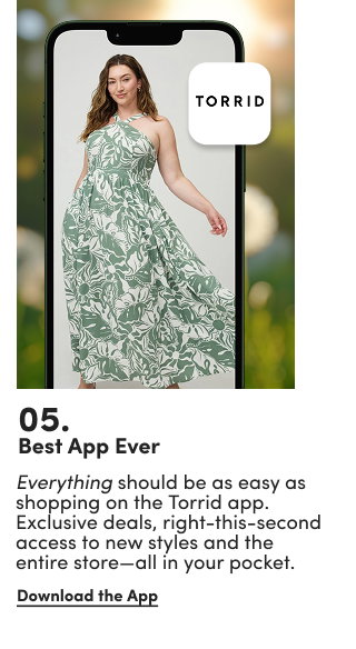 05. | Best App Ever | Everything should be as easy as shopping on the Torrid app. Exclusive deals, right-this-second access to new styles and the entire store—all in your pocket. | Download the App >