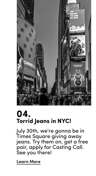 04. | Torrid Jeans in NYC! | July 30th, we're gonna be in Times Square giving away jeans. Try them on, get a free pair, apply for Casting Call. See you there! | Learn More >