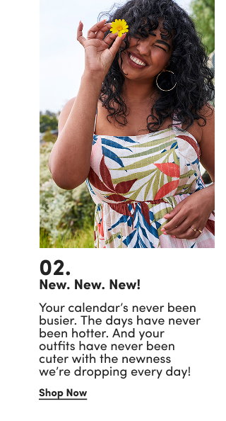 02. | New. New. New! | Your calendar’s never been busier. The days have never been hotter. And your outfits have never been cuter with the newness we’re dropping every day! | Shop Now >