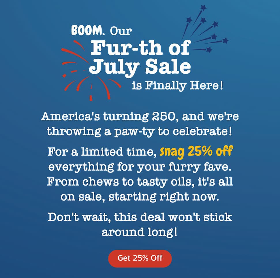 Boom. Our Fur-th of July Sale is finally here! America's turning 250, and we're throwing a paw-ty to celebrate. For a limited time, get 25% off everything for your furry favorite. From chews to tasty oils, it's all on sale starting right now. Don't wait, this deal won't stick around for long. Get 25% off.